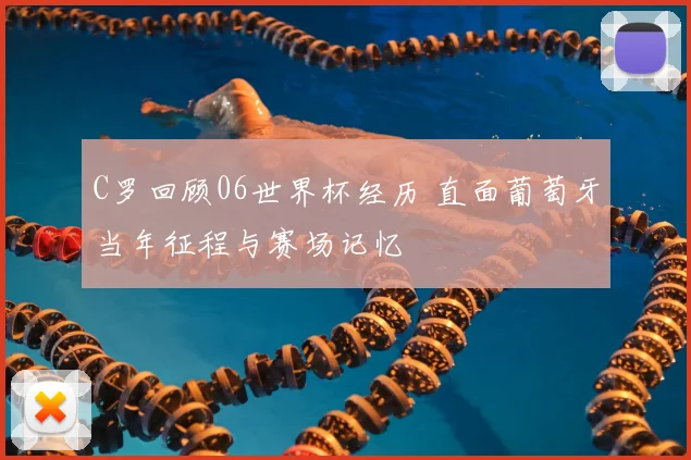 C罗回顾06世界杯经历 直面葡萄牙当年征程与赛场记忆
