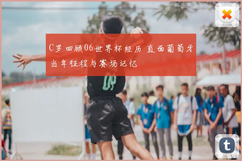 C罗回顾06世界杯经历 直面葡萄牙当年征程与赛场记忆