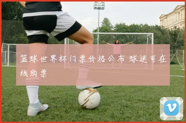 篮球世界杯门票价格公布 球迷可在线购票