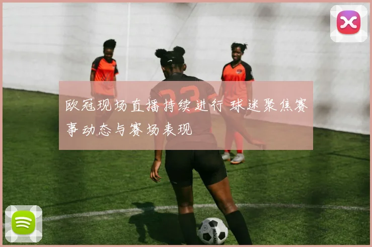 欧冠现场直播持续进行 球迷聚焦赛事动态与赛场表现