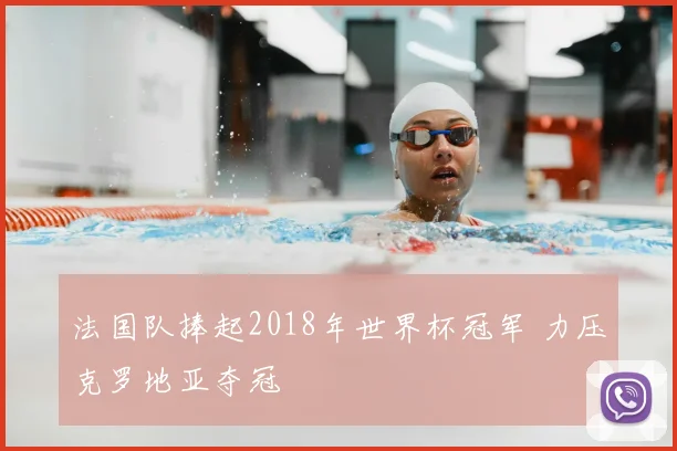 法国队捧起2018年世界杯冠军 力压克罗地亚夺冠